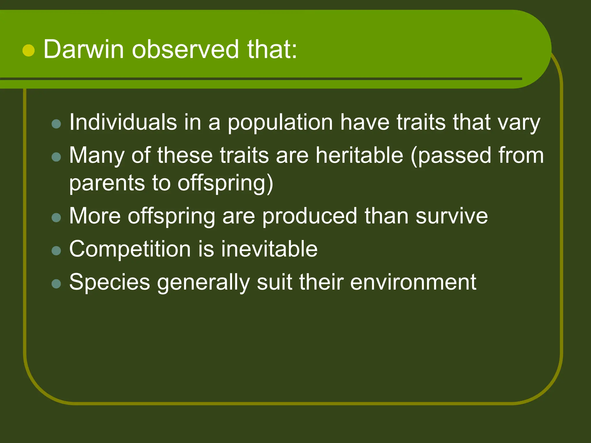  Darwin observed that:
 Individuals in a population have traits that vary
 Many of these traits are heritable (passed from
parents to offspring)
 More offspring are produced than survive
 Competition is inevitable
 Species generally suit their environment
 