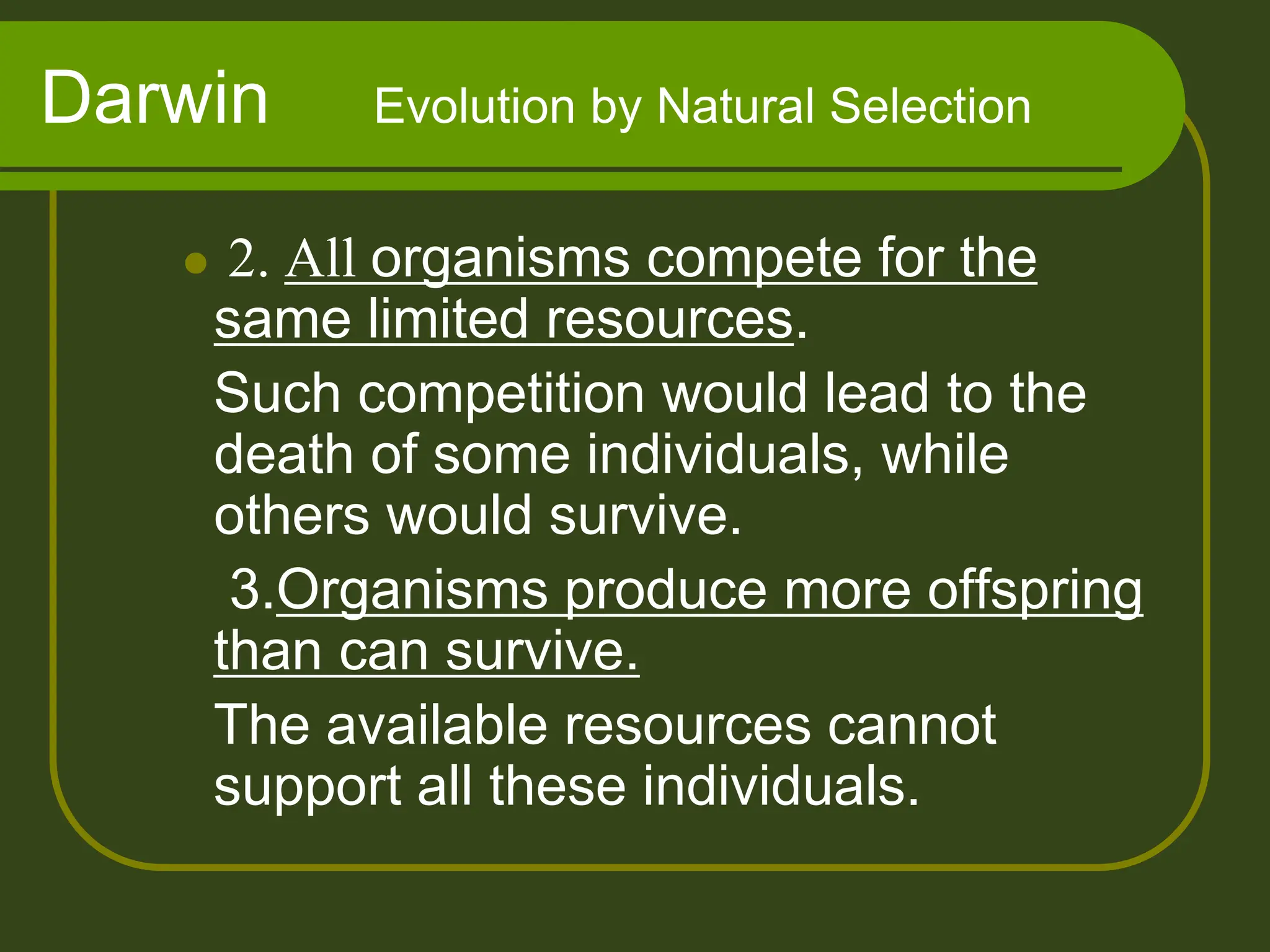 Darwin Evolution by Natural Selection
 2. All organisms compete for the
same limited resources.
Such competition would lead to the
death of some individuals, while
others would survive.
3.Organisms produce more offspring
than can survive.
The available resources cannot
support all these individuals.
 