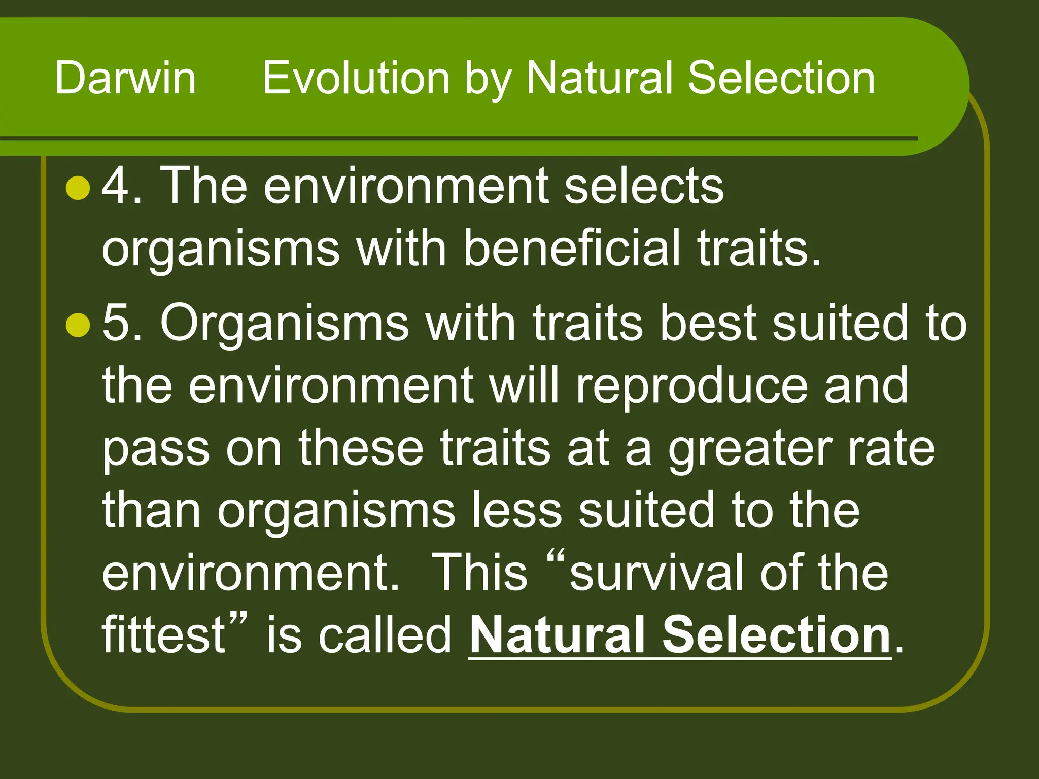  4. The environment selects
organisms with beneficial traits.
 5. Organisms with traits best suited to
the environment will reproduce and
pass on these traits at a greater rate
than organisms less suited to the
environment. This “survival of the
fittest” is called Natural Selection.
Darwin Evolution by Natural Selection
 