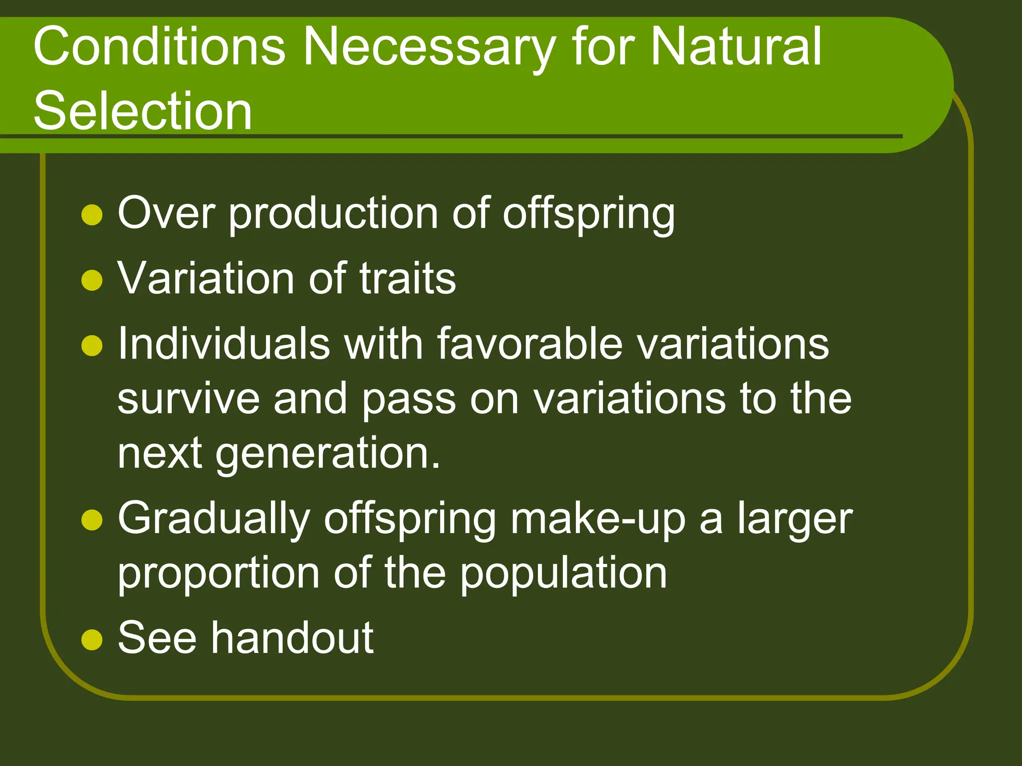 Conditions Necessary for Natural
Selection
 Over production of offspring
 Variation of traits
 Individuals with favorable variations
survive and pass on variations to the
next generation.
 Gradually offspring make-up a larger
proportion of the population
 See handout
 