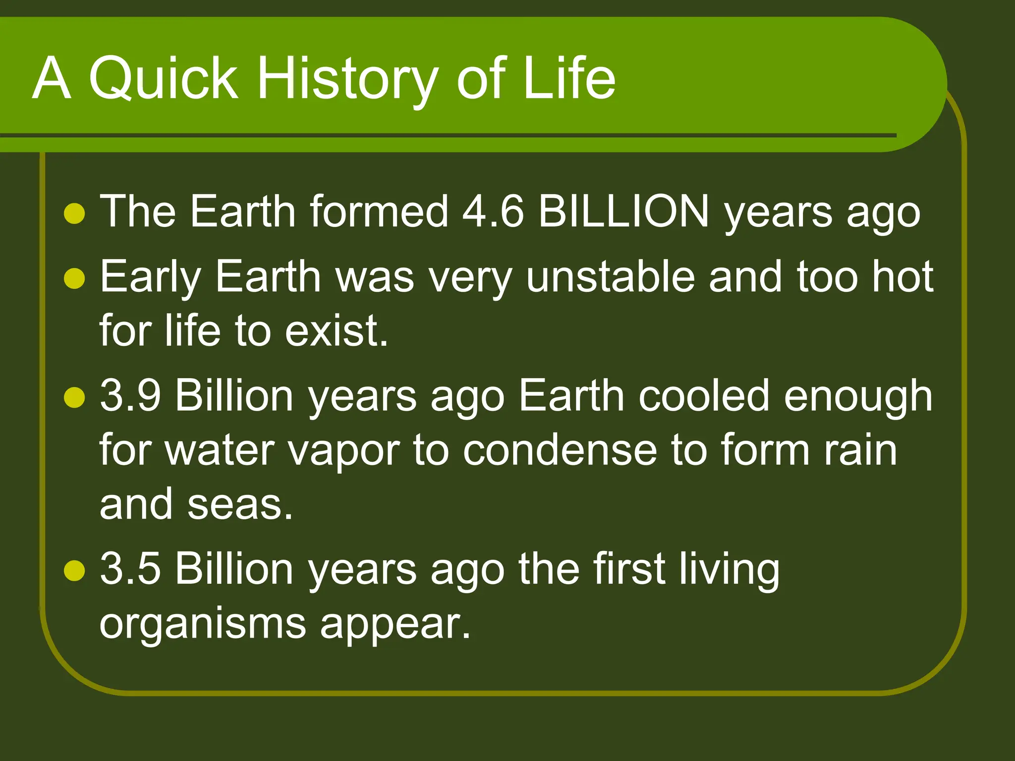 A Quick History of Life
 The Earth formed 4.6 BILLION years ago
 Early Earth was very unstable and too hot
for life to exist.
 3.9 Billion years ago Earth cooled enough
for water vapor to condense to form rain
and seas.
 3.5 Billion years ago the first living
organisms appear.
 