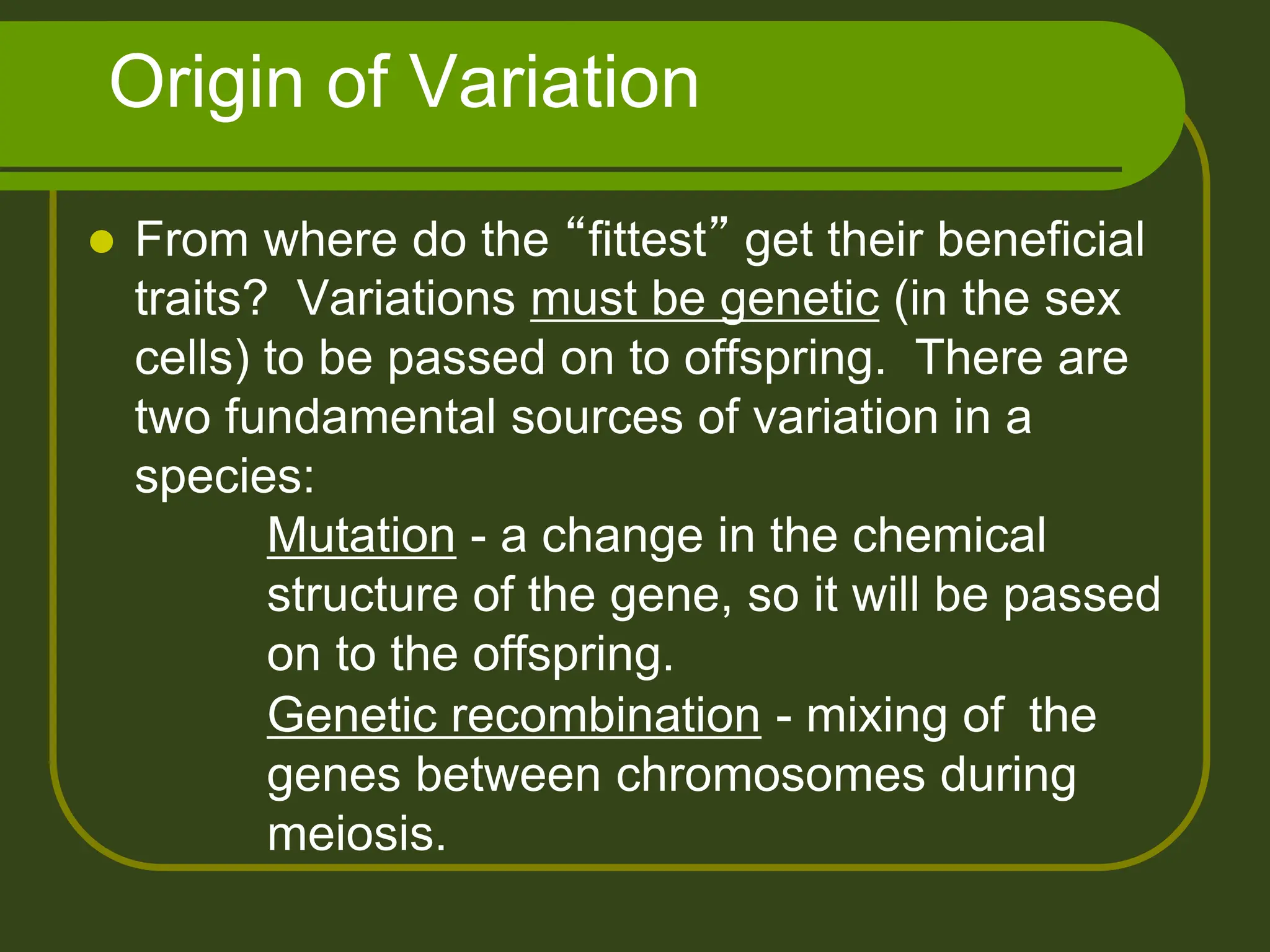 Origin of Variation
 From where do the “fittest” get their beneficial
traits? Variations must be genetic (in the sex
cells) to be passed on to offspring. There are
two fundamental sources of variation in a
species:
Mutation - a change in the chemical
structure of the gene, so it will be passed
on to the offspring.
Genetic recombination - mixing of the
genes between chromosomes during
meiosis.
 