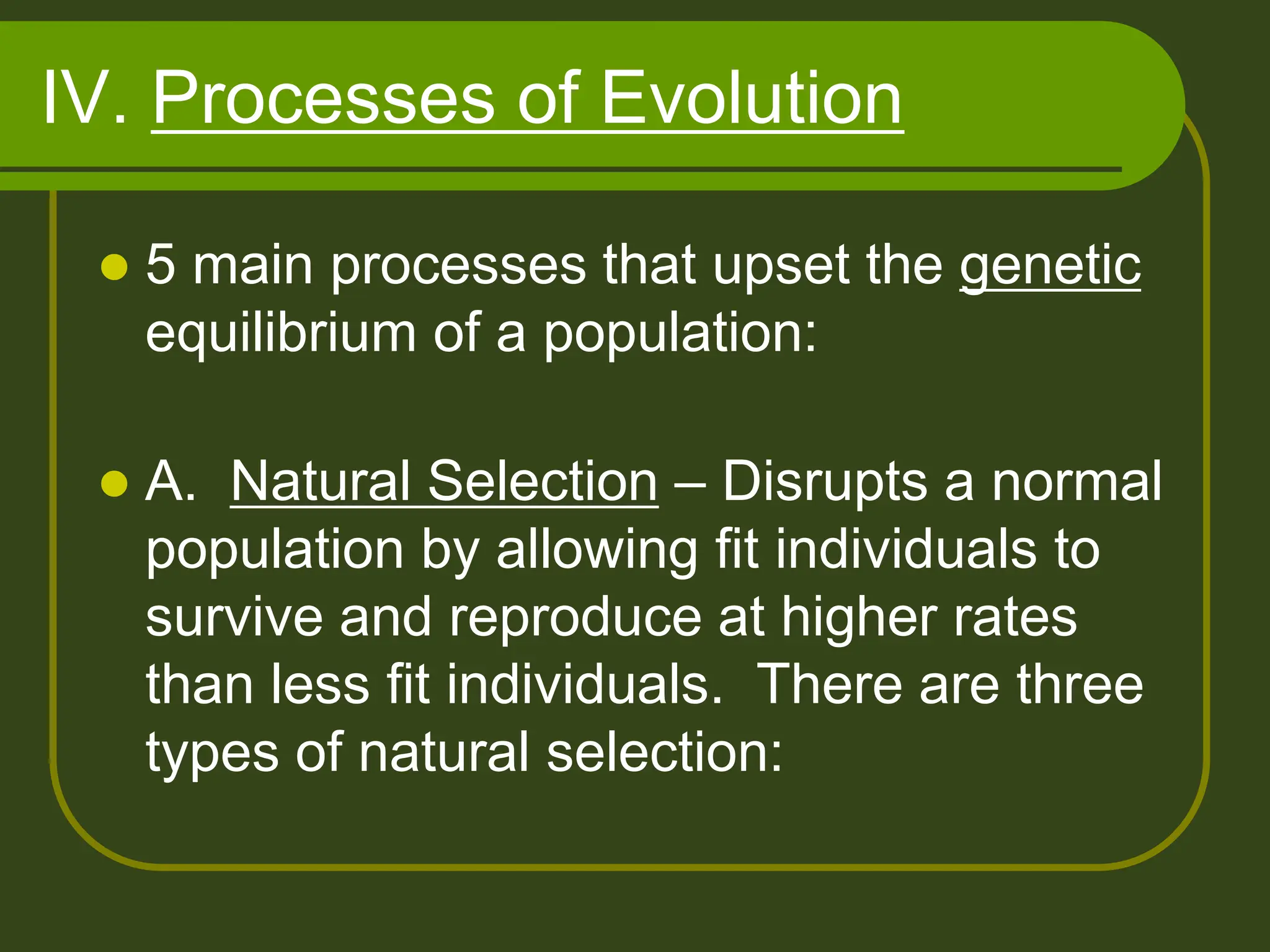 IV. Processes of Evolution
 5 main processes that upset the genetic
equilibrium of a population:
 A. Natural Selection – Disrupts a normal
population by allowing fit individuals to
survive and reproduce at higher rates
than less fit individuals. There are three
types of natural selection:
 