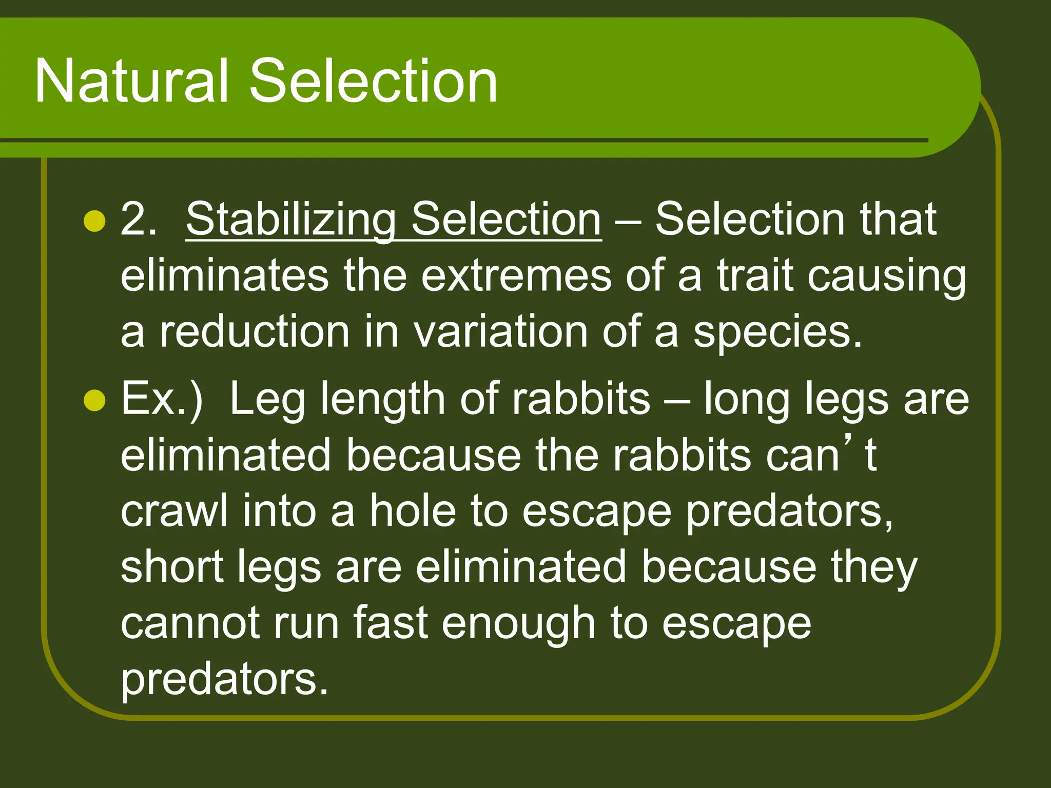 Natural Selection
 2. Stabilizing Selection – Selection that
eliminates the extremes of a trait causing
a reduction in variation of a species.
 Ex.) Leg length of rabbits – long legs are
eliminated because the rabbits can’t
crawl into a hole to escape predators,
short legs are eliminated because they
cannot run fast enough to escape
predators.
 
