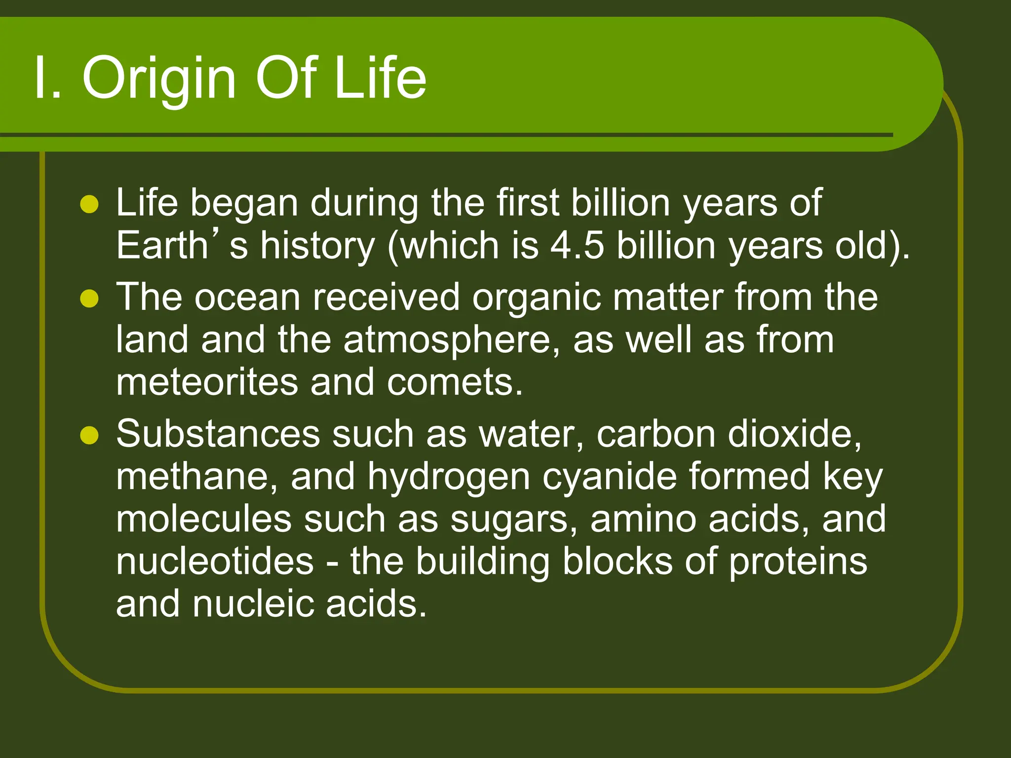 I. Origin Of Life
 Life began during the first billion years of
Earth’s history (which is 4.5 billion years old).
 The ocean received organic matter from the
land and the atmosphere, as well as from
meteorites and comets.
 Substances such as water, carbon dioxide,
methane, and hydrogen cyanide formed key
molecules such as sugars, amino acids, and
nucleotides - the building blocks of proteins
and nucleic acids.
 