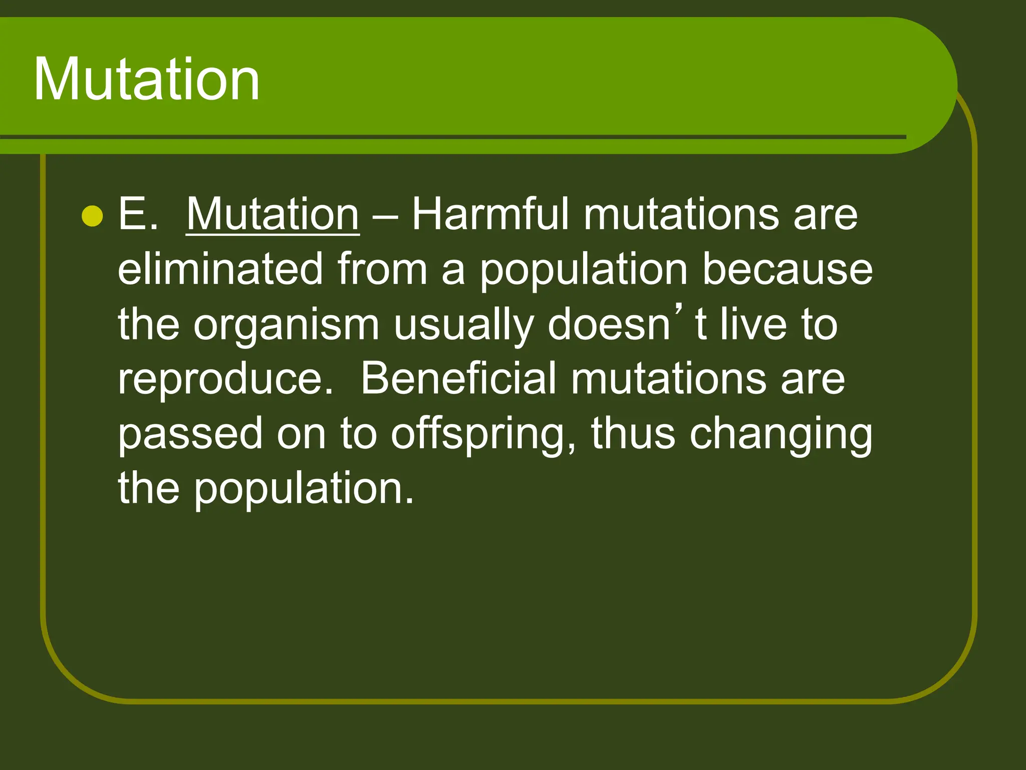 Mutation
 E. Mutation – Harmful mutations are
eliminated from a population because
the organism usually doesn’t live to
reproduce. Beneficial mutations are
passed on to offspring, thus changing
the population.
 