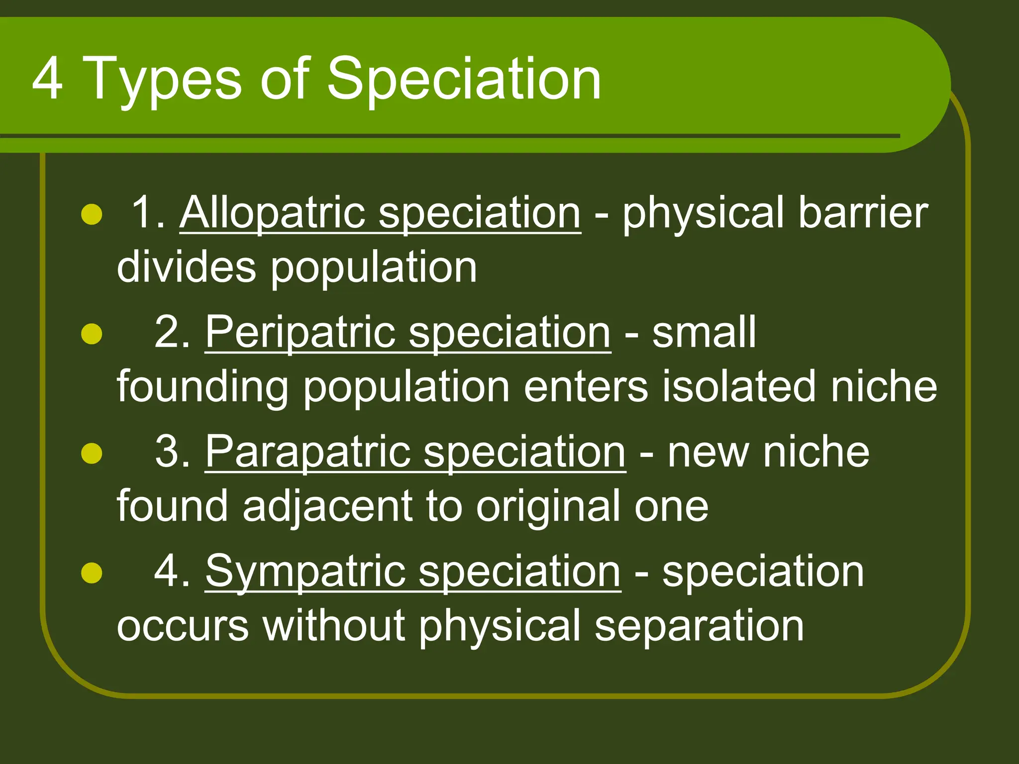 4 Types of Speciation
 1. Allopatric speciation - physical barrier
divides population
 2. Peripatric speciation - small
founding population enters isolated niche
 3. Parapatric speciation - new niche
found adjacent to original one
 4. Sympatric speciation - speciation
occurs without physical separation
 