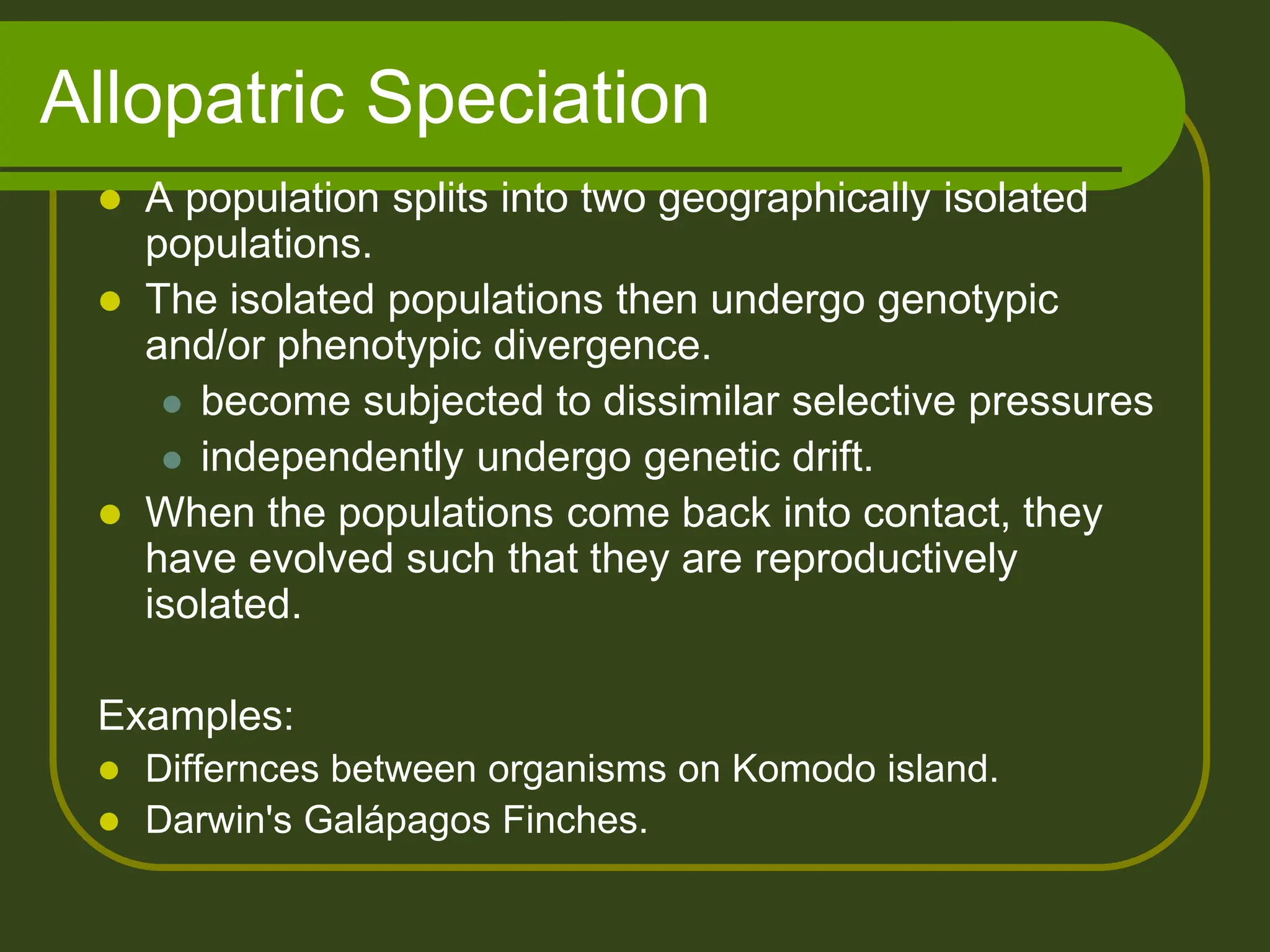 Allopatric Speciation
 A population splits into two geographically isolated
populations.
 The isolated populations then undergo genotypic
and/or phenotypic divergence.
 become subjected to dissimilar selective pressures
 independently undergo genetic drift.
 When the populations come back into contact, they
have evolved such that they are reproductively
isolated.
Examples:
 Differnces between organisms on Komodo island.
 Darwin's Galápagos Finches.
 