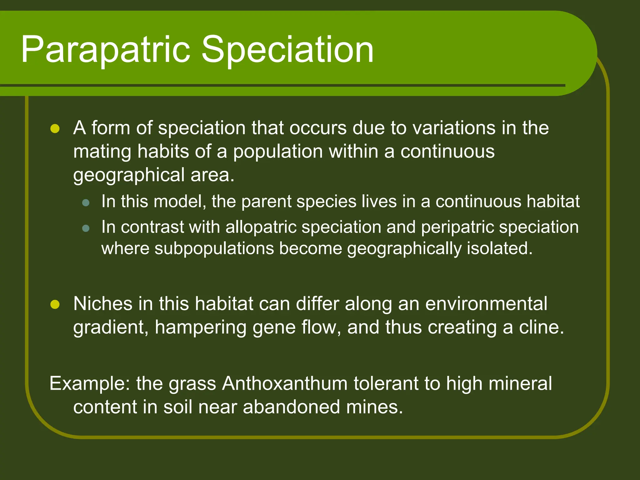 Parapatric Speciation
 A form of speciation that occurs due to variations in the
mating habits of a population within a continuous
geographical area.
 In this model, the parent species lives in a continuous habitat
 In contrast with allopatric speciation and peripatric speciation
where subpopulations become geographically isolated.
 Niches in this habitat can differ along an environmental
gradient, hampering gene flow, and thus creating a cline.
Example: the grass Anthoxanthum tolerant to high mineral
content in soil near abandoned mines.
 