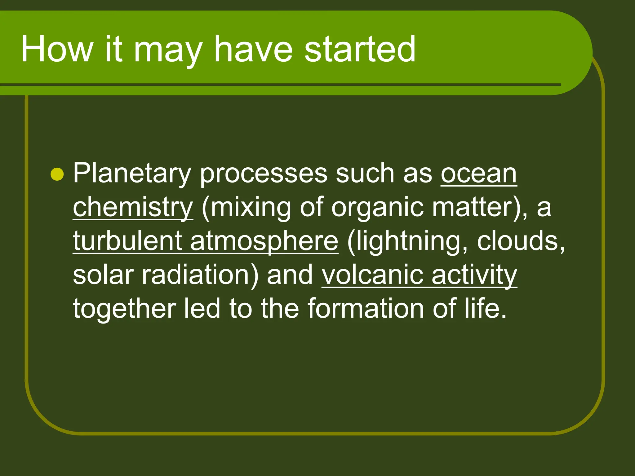 How it may have started
 Planetary processes such as ocean
chemistry (mixing of organic matter), a
turbulent atmosphere (lightning, clouds,
solar radiation) and volcanic activity
together led to the formation of life.
 