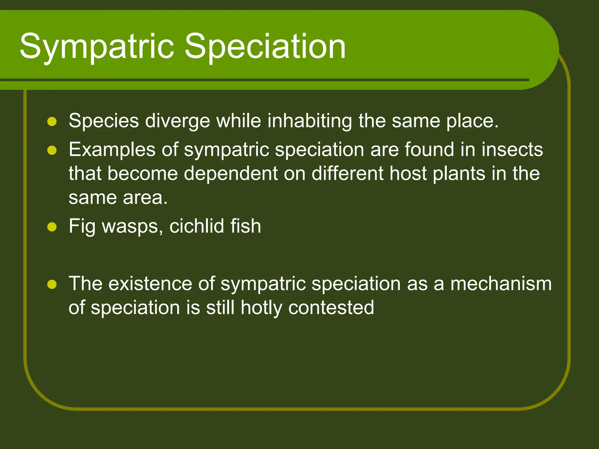 Sympatric Speciation
 Species diverge while inhabiting the same place.
 Examples of sympatric speciation are found in insects
that become dependent on different host plants in the
same area.
 Fig wasps, cichlid fish
 The existence of sympatric speciation as a mechanism
of speciation is still hotly contested
 