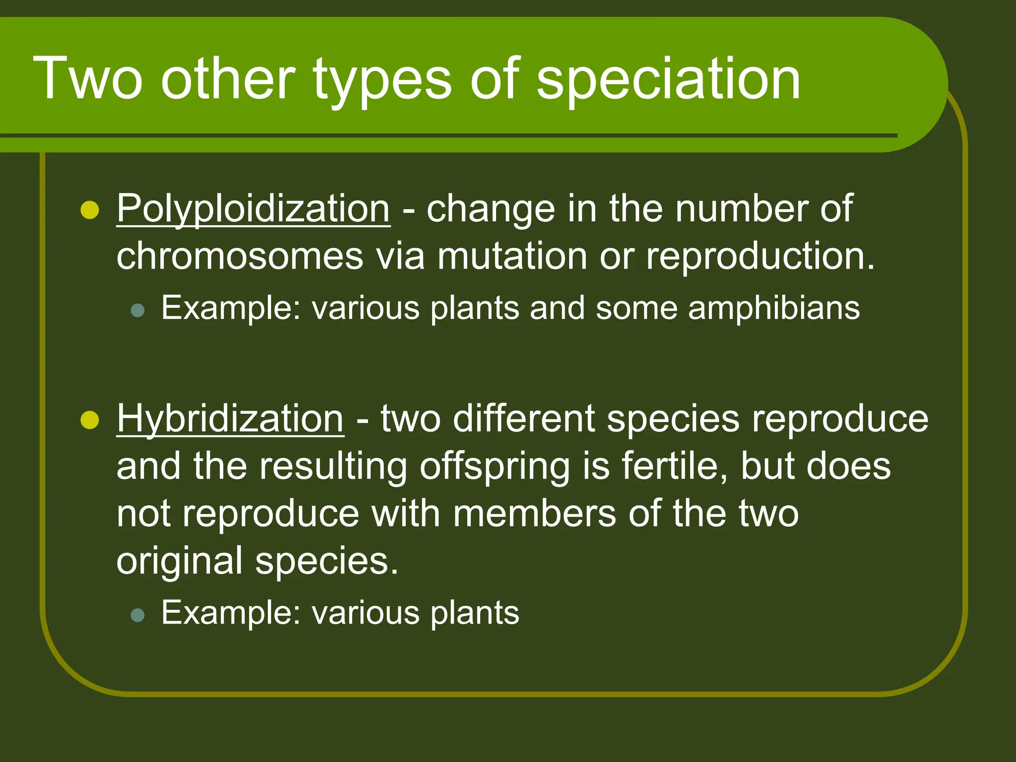 Two other types of speciation
 Polyploidization - change in the number of
chromosomes via mutation or reproduction.
 Example: various plants and some amphibians
 Hybridization - two different species reproduce
and the resulting offspring is fertile, but does
not reproduce with members of the two
original species.
 Example: various plants
 