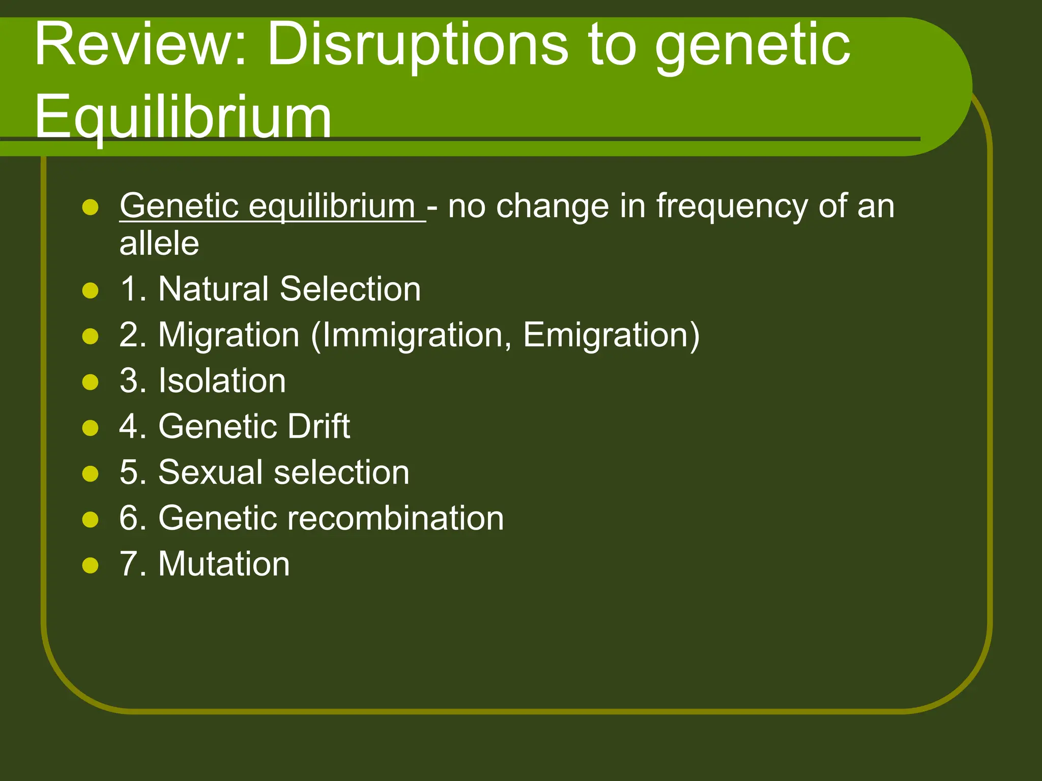 Review: Disruptions to genetic
Equilibrium
 Genetic equilibrium - no change in frequency of an
allele
 1. Natural Selection
 2. Migration (Immigration, Emigration)
 3. Isolation
 4. Genetic Drift
 5. Sexual selection
 6. Genetic recombination
 7. Mutation
 