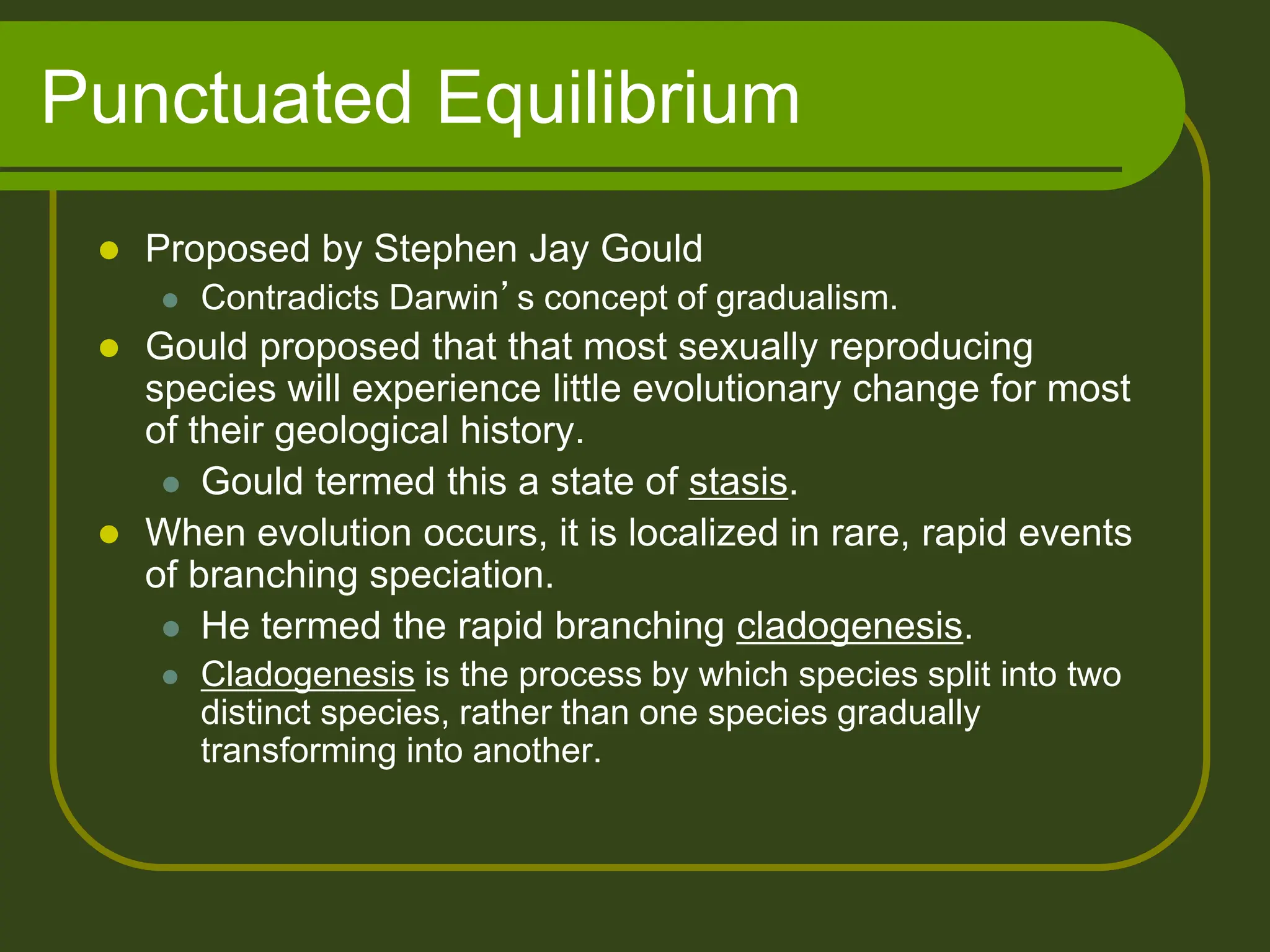 Punctuated Equilibrium
 Proposed by Stephen Jay Gould
 Contradicts Darwin’s concept of gradualism.
 Gould proposed that that most sexually reproducing
species will experience little evolutionary change for most
of their geological history.
 Gould termed this a state of stasis.
 When evolution occurs, it is localized in rare, rapid events
of branching speciation.
 He termed the rapid branching cladogenesis.
 Cladogenesis is the process by which species split into two
distinct species, rather than one species gradually
transforming into another.
 