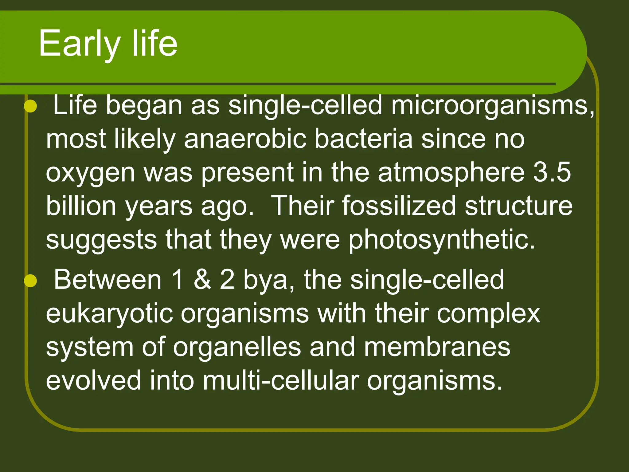 Early life
 Life began as single-celled microorganisms,
most likely anaerobic bacteria since no
oxygen was present in the atmosphere 3.5
billion years ago. Their fossilized structure
suggests that they were photosynthetic.
 Between 1 & 2 bya, the single-celled
eukaryotic organisms with their complex
system of organelles and membranes
evolved into multi-cellular organisms.
 