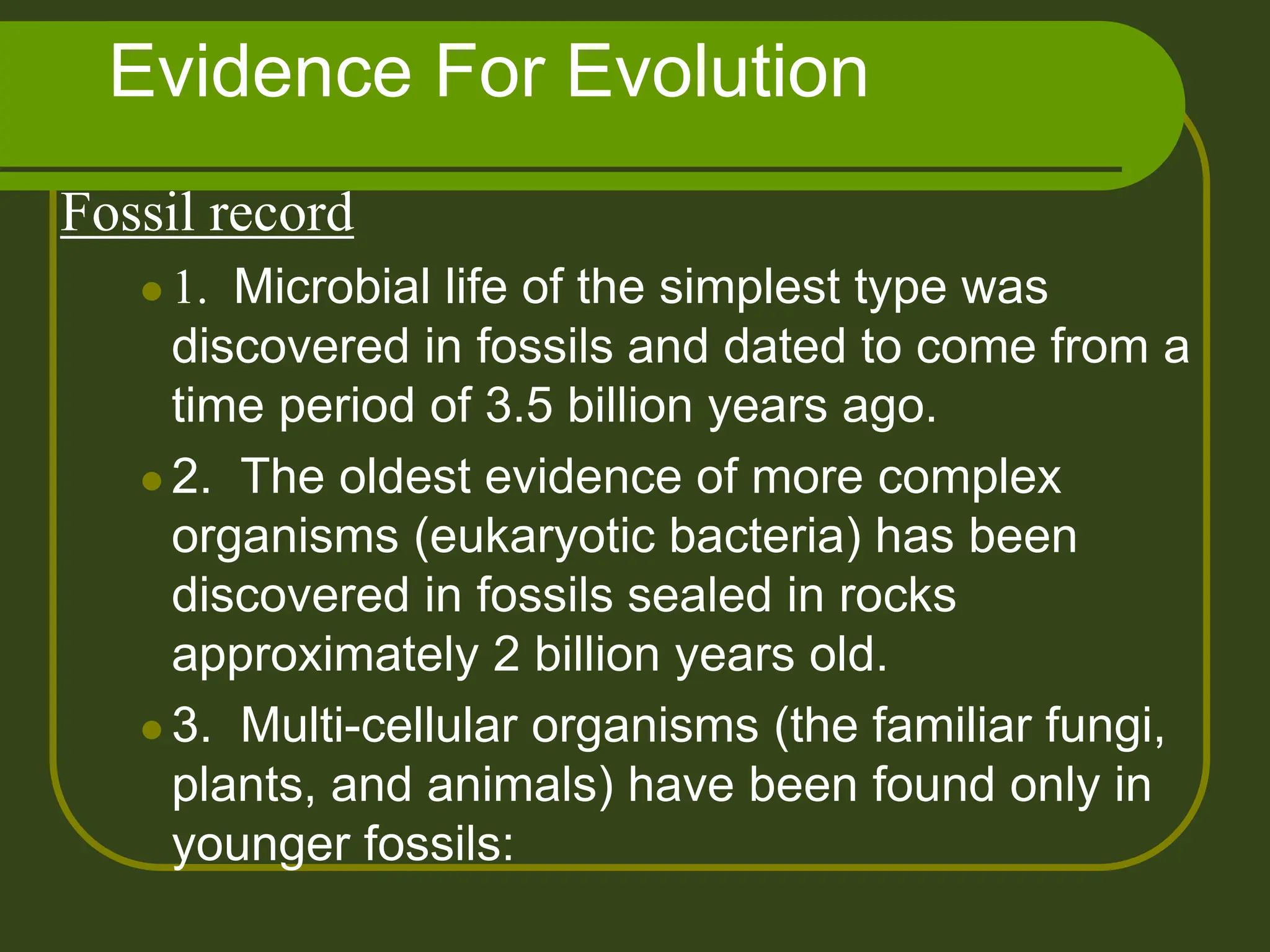 Evidence For Evolution
Fossil record
 1. Microbial life of the simplest type was
discovered in fossils and dated to come from a
time period of 3.5 billion years ago.
 2. The oldest evidence of more complex
organisms (eukaryotic bacteria) has been
discovered in fossils sealed in rocks
approximately 2 billion years old.
 3. Multi-cellular organisms (the familiar fungi,
plants, and animals) have been found only in
younger fossils:
 
