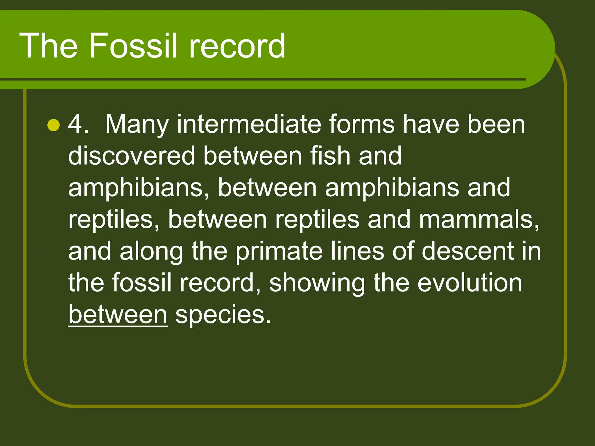 The Fossil record
 4. Many intermediate forms have been
discovered between fish and
amphibians, between amphibians and
reptiles, between reptiles and mammals,
and along the primate lines of descent in
the fossil record, showing the evolution
between species.
 