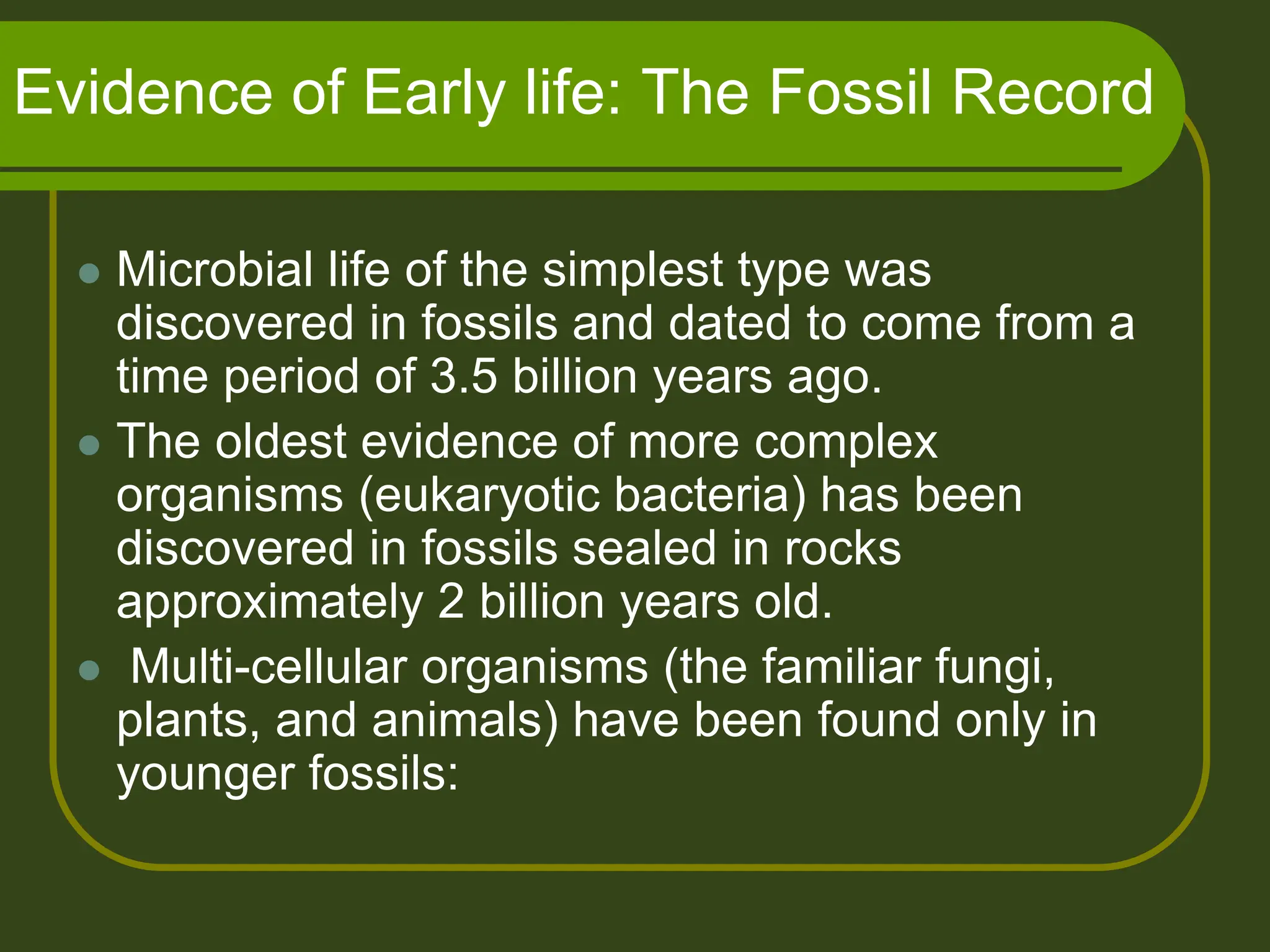 Evidence of Early life: The Fossil Record
 Microbial life of the simplest type was
discovered in fossils and dated to come from a
time period of 3.5 billion years ago.
 The oldest evidence of more complex
organisms (eukaryotic bacteria) has been
discovered in fossils sealed in rocks
approximately 2 billion years old.
 Multi-cellular organisms (the familiar fungi,
plants, and animals) have been found only in
younger fossils:
 