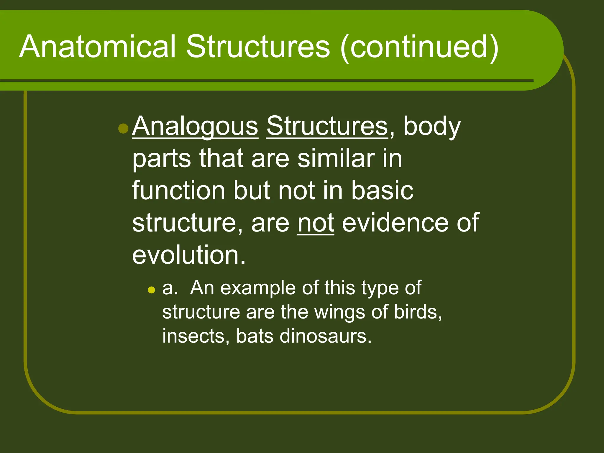 Anatomical Structures (continued)
Analogous Structures, body
parts that are similar in
function but not in basic
structure, are not evidence of
evolution.
 a. An example of this type of
structure are the wings of birds,
insects, bats dinosaurs.
 