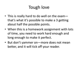 Tough love
• This is really hard to do well on the exam—
that’s what it’s possible to make a 3 getting
about half the possible points.
• When this is a homework assignment with lots
of time, you need to work hard enough and
long enough to make it perfect.
• But don’t yammer on—more does not mean
better, and it will tick off your reader.
 