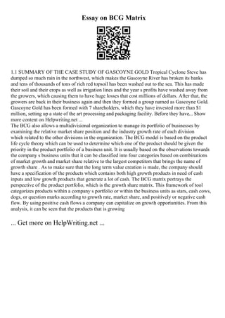 Essay on BCG Matrix
1.1 SUMMARY OF THE CASE STUDY OF GASCOYNE GOLD Tropical Cyclone Steve has
dumped so much rain in the northwest, which makes the Gascoyne River has broken its banks
and tens of thousands of tons of rich red topsoil has been washed out to the sea. This has made
their soil and their crops as well as irrigation lines and the year s profits have washed away from
the growers, which causing them to have huge losses that cost millions of dollars. After that, the
growers are back in their business again and then they formed a group named as Gascoyne Gold.
Gascoyne Gold has been formed with 7 shareholders, which they have invested more than $1
million, setting up a state of the art processing and packaging facility. Before they have... Show
more content on Helpwriting.net ...
The BCG also allows a multidivisional organization to manage its portfolio of businesses by
examining the relative market share position and the industry growth rate of each division
which related to the other divisions in the organization. The BCG model is based on the product
life cycle theory which can be used to determine which one of the product should be given the
priority in the product portfolio of a business unit. It is usually based on the observations towards
the company s business units that it can be classified into four categories based on combinations
of market growth and market share relative to the largest competitors that brings the name of
growth share . As to make sure that the long term value creation is made, the company should
have a specification of the products which contains both high growth products in need of cash
inputs and low growth products that generate a lot of cash. The BCG matrix portrays the
perspective of the product portfolio, which is the growth share matrix. This framework of tool
categorizes products within a company s portfolio or within the business units as stars, cash cows,
dogs, or question marks according to growth rate, market share, and positively or negative cash
flow. By using positive cash flows a company can capitalize on growth opportunities. From this
analysis, it can be seen that the products that is growing
... Get more on HelpWriting.net ...
 