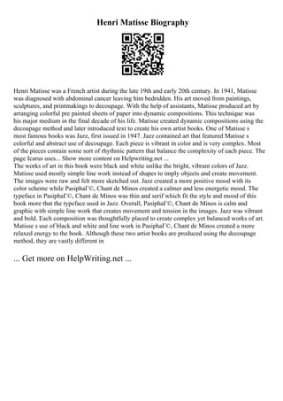 Henri Matisse Biography
Henri Matisse was a French artist during the late 19th and early 20th century. In 1941, Matisse
was diagnosed with abdominal cancer leaving him bedridden. His art moved from paintings,
sculptures, and printmakings to decoupage. With the help of assistants, Matisse produced art by
arranging colorful pre painted sheets of paper into dynamic compositions. This technique was
his major medium in the final decade of his life. Matisse created dynamic compositions using the
decoupage method and later introduced text to create his own artist books. One of Matisse s
most famous books was Jazz, first issued in 1947. Jazz contained art that featured Matisse s
colorful and abstract use of decoupage. Each piece is vibrant in color and is very complex. Most
of the pieces contain some sort of rhythmic pattern that balance the complexity of each piece. The
page Icarus uses... Show more content on Helpwriting.net ...
The works of art in this book were black and white unlike the bright, vibrant colors of Jazz.
Matisse used mostly simple line work instead of shapes to imply objects and create movement.
The images were raw and felt more sketched out. Jazz created a more positive mood with its
color scheme while PasiphaГ©, Chant de Minos created a calmer and less energetic mood. The
typeface in PasiphaГ©, Chant de Minos was thin and serif which fit the style and mood of this
book more that the typeface used in Jazz. Overall, PasiphaГ©, Chant de Minos is calm and
graphic with simple line work that creates movement and tension in the images. Jazz was vibrant
and bold. Each composition was thoughtfully placed to create complex yet balanced works of art.
Matisse s use of black and white and line work in PasiphaГ©, Chant de Minos created a more
relaxed energy to the book. Although these two artist books are produced using the decoupage
method, they are vastly different in
... Get more on HelpWriting.net ...
 