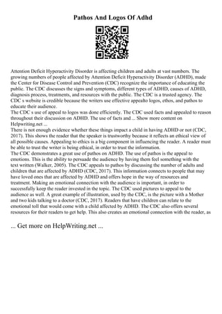 Pathos And Logos Of Adhd
Attention Deficit Hyperactivity Disorder is affecting children and adults at vast numbers. The
growing numbers of people affected by Attention Deficit Hyperactivity Disorder (ADHD), made
the Center for Disease Control and Prevention (CDC) recognize the importance of educating the
public. The CDC discusses the signs and symptoms, different types of ADHD, causes of ADHD,
diagnosis process, treatments, and resources with the public. The CDC is a trusted agency. The
CDC s website is credible because the writers use effective appealto logos, ethos, and pathos to
educate their audience.
The CDC s use of appeal to logos was done efficiently. The CDC used facts and appealed to reason
throughout their discussion on ADHD. The use of facts and ... Show more content on
Helpwriting.net ...
There is not enough evidence whether these things impact a child in having ADHD or not (CDC,
2017). This shows the reader that the speaker is trustworthy because it reflects an ethical view of
all possible causes. Appealing to ethics is a big component in influencing the reader. A reader must
be able to trust the writer is being ethical, in order to trust the information.
The CDC demonstrates a great use of pathos on ADHD. The use of pathos is the appeal to
emotions. This is the ability to persuade the audience by having them feel something with the
text written (Walker, 2005). The CDC appeals to pathos by discussing the number of adults and
children that are affected by ADHD (CDC, 2017). This information connects to people that may
have loved ones that are affected by ADHD and offers hope in the way of resources and
treatment. Making an emotional connection with the audience is important, in order to
successfully keep the reader invested in the topic. The CDC used pictures to appeal to the
audience as well. A great example of illustration, used by the CDC, is the picture with a Mother
and two kids talking to a doctor (CDC, 2017). Readers that have children can relate to the
emotional toll that would come with a child affected by ADHD. The CDC also offers several
resources for their readers to get help. This also creates an emotional connection with the reader, as
... Get more on HelpWriting.net ...
 