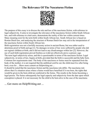 The Relevance Of The Nascaturus Fiction
The purpose of this essay is to discuss the rule and law of the nasciturus fiction, with reference to
legal subjectivity. It aims to investigate the relevance of the nascaturus fiction within South African
law, and with reference to cited cases, demonstrate the reality of this law within current times.
Many meaning exist for the term birth within South African law. South African law is based on
Roman Dutch law, and analysing the structure of Roman Dutch law may aid in the interpretation of
the nasciturus fiction within South African law.
Birth registration was not a lawfully necessary action in ancient Rome, but was rather used to
determine proof of birth and age [1]. No damages in terms of law were suffered by people who did
not register children at birth, and it did not lead to any disadvantages within law [2]. However, the
use of such birth registration proved fruitless as it did not effectively prove a person s age.
The term legal subjectivity arises, and this is questionable in terms of the nasciturus fiction. Legal
subjectivity, in terms of law, begins at birth, provided that the birth is successful and the baby born.
Common law requirements state: The body of the nasciturus or foetus must be separated from the
body of the mother; it is not required that the umbilical cord be cut; the child must live after being
born, even for ... Show more content on Helpwriting.net ...
It should be noted that the nasciturus fiction and the nasciturus rule differ. The nasciturus rule
allows that if a situation arises where a foetus would have benefited if it was born, the rights that
would be given to the born child are conferred to the foetus. This results in the foetus becoming a
legal person. The foetus subsequently has legal capacity and subjectivity from the date upon which
conception is placed. It is not necessary for the child to be born alive in the case of the nasciturus
... Get more on HelpWriting.net ...
 