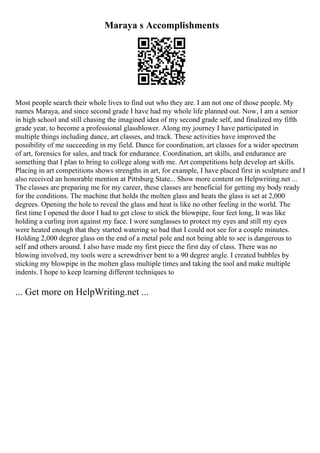 Maraya s Accomplishments
Most people search their whole lives to find out who they are. I am not one of those people. My
names Maraya, and since second grade I have had my whole life planned out. Now, I am a senior
in high school and still chasing the imagined idea of my second grade self, and finalized my fifth
grade year, to become a professional glassblower. Along my journey I have participated in
multiple things including dance, art classes, and track. These activities have improved the
possibility of me succeeding in my field. Dance for coordination, art classes for a wider spectrum
of art, forensics for sales, and track for endurance. Coordination, art skills, and endurance are
something that I plan to bring to college along with me. Art competitions help develop art skills.
Placing in art competitions shows strengths in art, for example, I have placed first in sculpture and I
also received an honorable mention at Pittsburg State... Show more content on Helpwriting.net ...
The classes are preparing me for my career, these classes are beneficial for getting my body ready
for the conditions. The machine that holds the molten glass and heats the glass is set at 2,000
degrees. Opening the hole to reveal the glass and heat is like no other feeling in the world. The
first time I opened the door I had to get close to stick the blowpipe, four feet long, It was like
holding a curling iron against my face. I wore sunglasses to protect my eyes and still my eyes
were heated enough that they started watering so bad that I could not see for a couple minutes.
Holding 2,000 degree glass on the end of a metal pole and not being able to see is dangerous to
self and others around. I also have made my first piece the first day of class. There was no
blowing involved, my tools were a screwdriver bent to a 90 degree angle. I created bubbles by
sticking my blowpipe in the molten glass multiple times and taking the tool and make multiple
indents. I hope to keep learning different techniques to
... Get more on HelpWriting.net ...
 