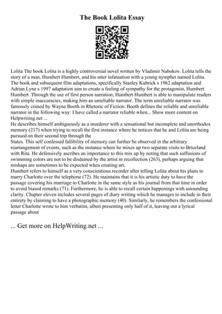 The Book Lolita Essay
Lolita The book Lolita is a highly controversial novel written by Vladimir Nabokov. Lolita tells the
story of a man, Humbert Humbert, and his utter infatuation with a young nymphet named Lolita.
The book and subsequent film adaptations, specifically Stanley Kubrick s 1962 adaptation and
Adrian Lyne s 1997 adaptation aim to create a feeling of sympathy for the protagonist, Humbert
Humbert. Through the use of first person narration, Humbert Humbert is able to manipulate readers
with simple inaccuracies, making him an unreliable narrator. The term unreliable narrator was
famously coined by Wayne Booth in Rhetoric of Fiction. Booth defines the reliable and unreliable
narrator in the following way: I have called a narrator reliable when... Show more content on
Helpwriting.net ...
He describes himself ambiguously as a murderer with a sensational but incomplete and unorthodox
memory (217) when trying to recall the first instance where he notices that he and Lolita are being
pursued on their second trip through the
States. This self confessed fallibility of memory can further be observed in the arbitrary
rearrangement of events, such as the instance where he mixes up two separate visits to Briceland
with Rita. He defensively ascribes an importance to this mix up by noting that such suffusions of
swimming colors are not to be disdained by the artist in recollection (263), perhaps arguing that
mishaps are sometimes to be expected when creating art.
Humbert refers to himself as a very conscientious recorder after telling Lolita about his plans to
marry Charlotte over the telephone (72). He maintains that it is his artistic duty to have the
passage covering his marriage to Charlotte in the same style as his journal from that time in order
to avoid biased remarks (71). Furthermore, he is able to recall certain happenings with astounding
clarity. Chapter eleven includes several pages of diary writing which he manages to include in their
entirety by claiming to have a photographic memory (40). Similarly, he remembers the confessional
letter Charlotte wrote to him verbatim, albeit presenting only half of it, leaving out a lyrical
passage about
... Get more on HelpWriting.net ...
 