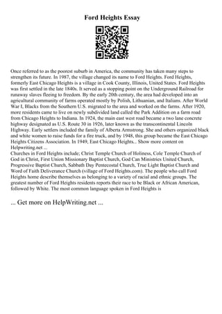 Ford Heights Essay
Once referred to as the poorest suburb in America, the community has taken many steps to
strengthen its future. In 1987, the village changed its name to Ford Heights. Ford Heights,
formerly East Chicago Heights is a village in Cook County, Illinois, United States. Ford Heights
was first settled in the late 1840s. It served as a stopping point on the Underground Railroad for
runaway slaves fleeing to freedom. By the early 20th century, the area had developed into an
agricultural community of farms operated mostly by Polish, Lithuanian, and Italians. After World
War I, Blacks from the Southern U.S. migrated to the area and worked on the farms. After 1920,
more residents came to live on newly subdivided land called the Park Addition on a farm road
from Chicago Heights to Indiana. In 1924, the main east west road became a two lane concrete
highway designated as U.S. Route 30 in 1926, later known as the transcontinental Lincoln
Highway. Early settlers included the family of Alberta Armstrong. She and others organized black
and white women to raise funds for a fire truck, and by 1948, this group became the East Chicago
Heights Citizens Association. In 1949, East Chicago Heights... Show more content on
Helpwriting.net ...
Churches in Ford Heights include; Christ Temple Church of Holiness, Cole Temple Church of
God in Christ, First Union Missionary Baptist Church, God Can Ministries United Church,
Progressive Baptist Church, Sabbath Day Pentecostal Church, True Light Baptist Church and
Word of Faith Deliverance Church (village of Ford Heights.com). The people who call Ford
Heights home describe themselves as belonging to a variety of racial and ethnic groups. The
greatest number of Ford Heights residents reports their race to be Black or African American,
followed by White. The most common language spoken in Ford Heights is
... Get more on HelpWriting.net ...
 
