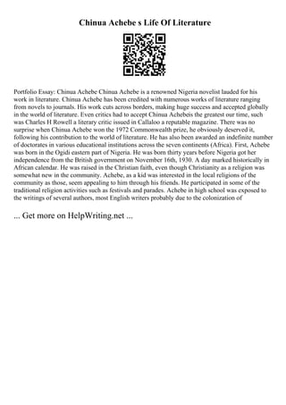 Chinua Achebe s Life Of Literature
Portfolio Essay: Chinua Achebe Chinua Achebe is a renowned Nigeria novelist lauded for his
work in literature. Chinua Achebe has been credited with numerous works of literature ranging
from novels to journals. His work cuts across borders, making huge success and accepted globally
in the world of literature. Even critics had to accept Chinua Achebeis the greatest our time, such
was Charles H Rowell a literary critic issued in Callaloo a reputable magazine. There was no
surprise when Chinua Achebe won the 1972 Commonwealth prize, he obviously deserved it,
following his contribution to the world of literature. He has also been awarded an indefinite number
of doctorates in various educational institutions across the seven continents (Africa). First, Achebe
was born in the Ogidi eastern part of Nigeria. He was born thirty years before Nigeria got her
independence from the British government on November 16th, 1930. A day marked historically in
African calendar. He was raised in the Christian faith, even though Christianity as a religion was
somewhat new in the community. Achebe, as a kid was interested in the local religions of the
community as those, seem appealing to him through his friends. He participated in some of the
traditional religion activities such as festivals and parades. Achebe in high school was exposed to
the writings of several authors, most English writers probably due to the colonization of
... Get more on HelpWriting.net ...
 