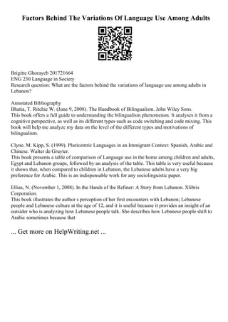 Factors Behind The Variations Of Language Use Among Adults
Brigitte Ghorayeb 201721664
ENG 230 Language in Society
Research question: What are the factors behind the variations of language use among adults in
Lebanon?
Annotated Bibliography
Bhatia, T. Ritchie W. (June 9, 2008). The Handbook of Bilingualism. John Wiley Sons.
This book offers a full guide to understanding the bilingualism phenomenon. It analyses it from a
cognitive perspective, as well as its different types such as code switching and code mixing. This
book will help me analyze my data on the level of the different types and motivations of
bilingualism.
Clyne, M. Kipp, S. (1999). Pluricentric Languages in an Immigrant Context: Spanish, Arabic and
Chinese. Walter de Gruyter.
This book presents a table of comparison of Language use in the home among children and adults,
Egypt and Lebanon groups, followed by an analysis of the table. This table is very useful because
it shows that, when compared to children in Lebanon, the Lebanese adults have a very big
preference for Arabic. This is an indispensable work for any sociolinguistic paper.
Ellias, N. (November 1, 2008). In the Hands of the Refiner: A Story from Lebanon. Xlibris
Corporation.
This book illustrates the author s perception of her first encounters with Lebanon; Lebanese
people and Lebanese culture at the age of 12, and it is useful because it provides an insight of an
outsider who is analyzing how Lebanese people talk. She describes how Lebanese people shift to
Arabic sometimes because that
... Get more on HelpWriting.net ...
 