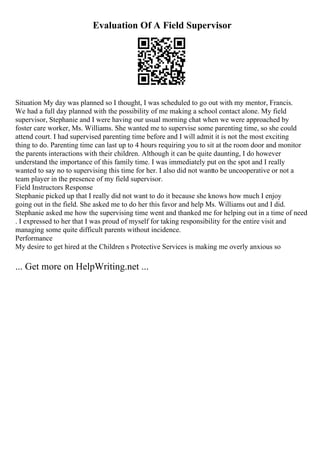 Evaluation Of A Field Supervisor
Situation My day was planned so I thought, I was scheduled to go out with my mentor, Francis.
We had a full day planned with the possibility of me making a school contact alone. My field
supervisor, Stephanie and I were having our usual morning chat when we were approached by
foster care worker, Ms. Williams. She wanted me to supervise some parenting time, so she could
attend court. I had supervised parenting time before and I will admit it is not the most exciting
thing to do. Parenting time can last up to 4 hours requiring you to sit at the room door and monitor
the parents interactions with their children. Although it can be quite daunting, I do however
understand the importance of this family time. I was immediately put on the spot and I really
wanted to say no to supervising this time for her. I also did not wantto be uncooperative or not a
team player in the presence of my field supervisor.
Field Instructors Response
Stephanie picked up that I really did not want to do it because she knows how much I enjoy
going out in the field. She asked me to do her this favor and help Ms. Williams out and I did.
Stephanie asked me how the supervising time went and thanked me for helping out in a time of need
. I expressed to her that I was proud of myself for taking responsibility for the entire visit and
managing some quite difficult parents without incidence.
Performance
My desire to get hired at the Children s Protective Services is making me overly anxious so
... Get more on HelpWriting.net ...
 