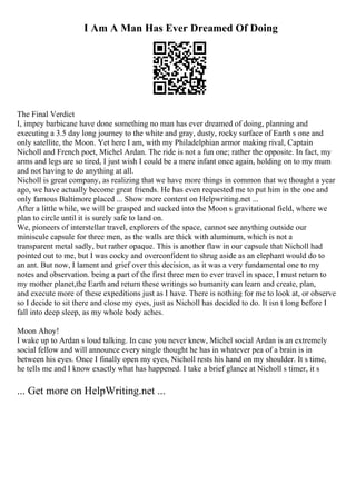 I Am A Man Has Ever Dreamed Of Doing
The Final Verdict
I, impey barbicane have done something no man has ever dreamed of doing, planning and
executing a 3.5 day long journey to the white and gray, dusty, rocky surface of Earth s one and
only satellite, the Moon. Yet here I am, with my Philadelphian armor making rival, Captain
Nicholl and French poet, Michel Ardan. The ride is not a fun one; rather the opposite. In fact, my
arms and legs are so tired, I just wish I could be a mere infant once again, holding on to my mum
and not having to do anything at all.
Nicholl is great company, as realizing that we have more things in common that we thought a year
ago, we have actually become great friends. He has even requested me to put him in the one and
only famous Baltimore placed ... Show more content on Helpwriting.net ...
After a little while, we will be grasped and sucked into the Moon s gravitational field, where we
plan to circle until it is surely safe to land on.
We, pioneers of interstellar travel, explorers of the space, cannot see anything outside our
miniscule capsule for three men, as the walls are thick with aluminum, which is not a
transparent metal sadly, but rather opaque. This is another flaw in our capsule that Nicholl had
pointed out to me, but I was cocky and overconfident to shrug aside as an elephant would do to
an ant. But now, I lament and grief over this decision, as it was a very fundamental one to my
notes and observation. being a part of the first three men to ever travel in space, I must return to
my mother planet,the Earth and return these writings so humanity can learn and create, plan,
and execute more of these expeditions just as I have. There is nothing for me to look at, or observe
so I decide to sit there and close my eyes, just as Nicholl has decided to do. It isn t long before I
fall into deep sleep, as my whole body aches.
Moon Ahoy!
I wake up to Ardan s loud talking. In case you never knew, Michel social Ardan is an extremely
social fellow and will announce every single thought he has in whatever pea of a brain is in
between his eyes. Once I finally open my eyes, Nicholl rests his hand on my shoulder. It s time,
he tells me and I know exactly what has happened. I take a brief glance at Nicholl s timer, it s
... Get more on HelpWriting.net ...
 