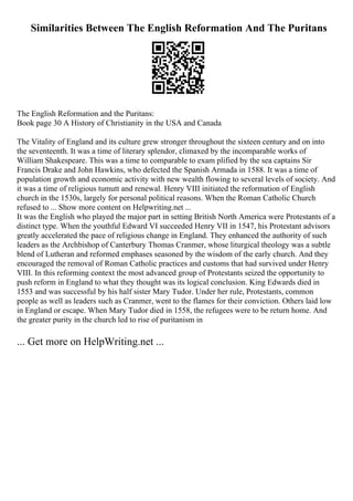 Similarities Between The English Reformation And The Puritans
The English Reformation and the Puritans:
Book page 30 A History of Christianity in the USA and Canada
The Vitality of England and its culture grew stronger throughout the sixteen century and on into
the seventeenth. It was a time of literary splendor, climaxed by the incomparable works of
William Shakespeare. This was a time to comparable to exam plified by the sea captains Sir
Francis Drake and John Hawkins, who defected the Spanish Armada in 1588. It was a time of
population growth and economic activity with new wealth flowing to several levels of society. And
it was a time of religious tumutt and renewal. Henry VIII initiated the reformation of English
church in the 1530s, largely for personal political reasons. When the Roman Catholic Church
refused to ... Show more content on Helpwriting.net ...
It was the English who played the major part in setting British North America were Protestants of a
distinct type. When the youthful Edward VI succeeded Henry VII in 1547, his Protestant advisors
greatly accelerated the pace of religious change in England. They enhanced the authority of such
leaders as the Archbishop of Canterbury Thomas Cranmer, whose liturgical theology was a subtle
blend of Lutheran and reformed emphases seasoned by the wisdom of the early church. And they
encouraged the removal of Roman Catholic practices and customs that had survived under Henry
VIII. In this reforming context the most advanced group of Protestants seized the opportunity to
push reform in England to what they thought was its logical conclusion. King Edwards died in
1553 and was successful by his half sister Mary Tudor. Under her rule, Protestants, common
people as well as leaders such as Cranmer, went to the flames for their conviction. Others laid low
in England or escape. When Mary Tudor died in 1558, the refugees were to be return home. And
the greater purity in the church led to rise of puritanism in
... Get more on HelpWriting.net ...
 