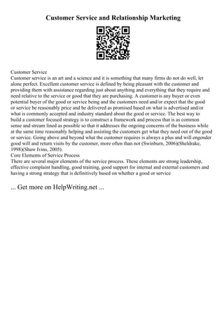 Customer Service and Relationship Marketing
Customer Service
Customer service is an art and a science and it is something that many firms do not do well, let
alone perfect. Excellent customer service is defined by being pleasant with the customer and
providing them with assistance regarding just about anything and everything that they require and
need relative to the service or good that they are purchasing. A customeris any buyer or even
potential buyer of the good or service being and the customers need and/or expect that the good
or service be reasonably price and be delivered as promised based on what is advertised and/or
what is commonly accepted and industry standard about the good or service. The best way to
build a customer focused strategy is to construct a framework and process that is as common
sense and stream lined as possible so that it addresses the ongoing concerns of the business while
at the same time reasonably helping and assisting the customers get what they need out of the good
or service. Going above and beyond what the customer requires is always a plus and will engender
good will and return visits by the customer, more often than not (Swinburn, 2006)(Sheldrake,
1998)(Shaw Ivins, 2005).
Core Elements of Service Process
There are several major elements of the service process. These elements are strong leadership,
effective complaint handling, good training, good support for internal and external customers and
having a strong strategy that is definitively based on whether a good or service
... Get more on HelpWriting.net ...
 