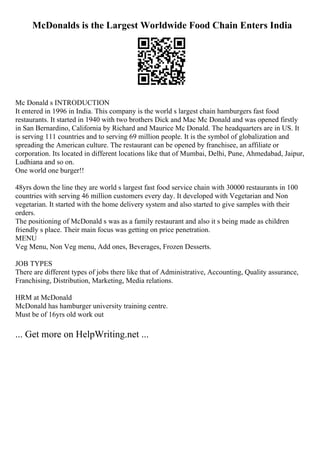 McDonalds is the Largest Worldwide Food Chain Enters India
Mc Donald s INTRODUCTION
It entered in 1996 in India. This company is the world s largest chain hamburgers fast food
restaurants. It started in 1940 with two brothers Dick and Mac Mc Donald and was opened firstly
in San Bernardino, California by Richard and Maurice Mc Donald. The headquarters are in US. It
is serving 111 countries and to serving 69 million people. It is the symbol of globalization and
spreading the American culture. The restaurant can be opened by franchisee, an affiliate or
corporation. Its located in different locations like that of Mumbai, Delhi, Pune, Ahmedabad, Jaipur,
Ludhiana and so on.
One world one burger!!
48yrs down the line they are world s largest fast food service chain with 30000 restaurants in 100
countries with serving 46 million customers every day. It developed with Vegetarian and Non
vegetarian. It started with the home delivery system and also started to give samples with their
orders.
The positioning of McDonald s was as a family restaurant and also it s being made as children
friendly s place. Their main focus was getting on price penetration.
MENU
Veg Menu, Non Veg menu, Add ones, Beverages, Frozen Desserts.
JOB TYPES
There are different types of jobs there like that of Administrative, Accounting, Quality assurance,
Franchising, Distribution, Marketing, Media relations.
HRM at McDonald
McDonald has hamburger university training centre.
Must be of 16yrs old work out
... Get more on HelpWriting.net ...
 