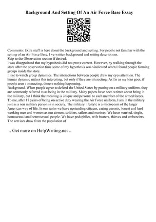 Background And Setting Of An Air Force Base Essay
Comments: Extra stuff is here about the background and setting. For people not familiar with the
setting of an Air Force Base, I ve written background and setting descriptions.
Skip to the Observation section if desired.
I was disappointed that my hypothesis did not prove correct. However, by walking through the
store after the observation time some of my hypothesis was vindicated when I found people forming
groups inside the store.
I like to watch group dynamics. The interactions between people draw my eyes attention. The
human dynamic makes this interesting, but only if they are interacting. As far as my lens goes, if
people aren t interacting, there s nothing happening.
Background. When people agree to defend the United States by putting on a military uniform, they
are commonly referred to as being in the military. Many papers have been written about being in
the military, but I think the meaning is unique and personal to each member of the armed forces.
To me, after 17 years of being on active duty wearing the Air Force uniform, I am in the military
just as a non military person is in society. The military lifestyle is a microcosm of the larger
American way of life. In our ranks we have upstanding citizens, caring parents, honest and hard
working men and women as our airmen, soldiers, sailors and marines. We have married, single,
homosexual and heterosexual people. We have pedophiles, wife beaters, thieves and embezzlers.
The services draw from the population of
... Get more on HelpWriting.net ...
 