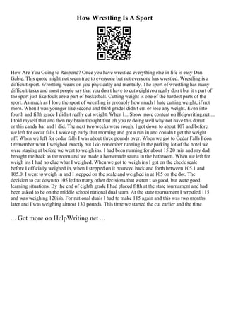 How Wrestling Is A Sport
How Are You Going to Respond? Once you have wrestled everything else in life is easy Dan
Gable. This quote might not seem true to everyone but not everyone has wrestled. Wrestling is a
difficult sport. Wrestling wears on you physically and mentally. The sport of wrestling has many
difficult tasks and most people say that you don t have to cutweightyou really don t but it s part of
the sport just like fouls are a part of basketball. Cutting weight is one of the hardest parts of the
sport. As much as I love the sport of wrestling is probably how much I hate cutting weight, if not
more. When I was younger like second and third gradeI didn t cut or lose any weight. Even into
fourth and fifth grade I didn t really cut weight. When I... Show more content on Helpwriting.net ...
I told myself that and then my brain thought that oh you re doing well why not have this donut
or this candy bar and I did. The next two weeks were rough. I got down to about 107 and before
we left for cedar falls I woke up early that morning and got a run in and couldn t get the weight
off. When we left for cedar falls I was about three pounds over. When we got to Cedar Falls I don
t remember what I weighed exactly but I do remember running in the parking lot of the hotel we
were staying at before we went to weigh ins. I had been running for about 15 20 min and my dad
brought me back to the room and we made a homemade sauna in the bathroom. When we left for
weigh ins I had no clue what I weighed. When we got to weigh ins I got on the check scale
before I officially weighed in, when I stepped on it bounced back and forth between 105.1 and
105.0. I went to weigh in and I stepped on the scale and weighed in at 105 on the dot. The
decision to cut down to 105 led to many other decisions that weren t so good, but were good
learning situations. By the end of eighth grade I had placed fifth at the state tournament and had
been asked to be on the middle school national dual team. At the state tournament I wrestled 115
and was weighing 120ish. For national duals I had to make 115 again and this was two months
later and I was weighing almost 130 pounds. This time we started the cut earlier and the time
... Get more on HelpWriting.net ...
 