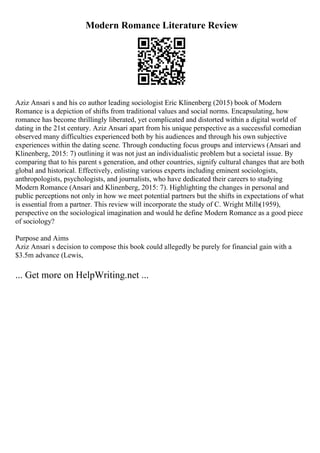 Modern Romance Literature Review
Aziz Ansari s and his co author leading sociologist Eric Klinenberg (2015) book of Modern
Romance is a depiction of shifts from traditional values and social norms. Encapsulating, how
romance has become thrillingly liberated, yet complicated and distorted within a digital world of
dating in the 21st century. Aziz Ansari apart from his unique perspective as a successful comedian
observed many difficulties experienced both by his audiences and through his own subjective
experiences within the dating scene. Through conducting focus groups and interviews (Ansari and
Klinenberg, 2015: 7) outlining it was not just an individualistic problem but a societal issue. By
comparing that to his parent s generation, and other countries, signify cultural changes that are both
global and historical. Effectively, enlisting various experts including eminent sociologists,
anthropologists, psychologists, and journalists, who have dedicated their careers to studying
Modern Romance (Ansari and Klinenberg, 2015: 7). Highlighting the changes in personal and
public perceptions not only in how we meet potential partners but the shifts in expectations of what
is essential from a partner. This review will incorporate the study of C. Wright Mills(1959),
perspective on the sociological imagination and would he define Modern Romance as a good piece
of sociology?
Purpose and Aims
Aziz Ansari s decision to compose this book could allegedly be purely for financial gain with a
$3.5m advance (Lewis,
... Get more on HelpWriting.net ...
 