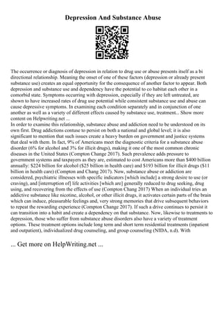 Depression And Substance Abuse
The occurrence or diagnosis of depression in relation to drug use or abuse presents itself as a bi
directional relationship. Meaning the onset of one of these factors (depression or already present
substance use) creates an equal opportunity for the consequence of another factor to appear. Both
depression and substance use and dependency have the potential to co habitat each other in a
comorbid state. Symptoms occurring with depression, especially if they are left untreated, are
shown to have increased rates of drug use potential while consistent substance use and abuse can
cause depressive symptoms. In examining each condition separately and in conjunction of one
another as well as a variety of different effects caused by substance use, treatment... Show more
content on Helpwriting.net ...
In order to examine this relationship, substance abuse and addiction need to be understood on its
own first. Drug addictions contuse to persist on both a national and global level; it is also
significant to mention that such issues create a heavy burden on government and justice systems
that deal with them. In fact, 9% of Americans meet the diagnostic criteria for a substance abuse
disorder (6% for alcohol and 3% for illicit drugs), making it one of the most common chronic
diseases in the United States (Compton Change 2017). Such prevalence adds pressure to
government systems and taxpayers as they are, estimated to cost Americans more than $400 billion
annually: $224 billion for alcohol ($25 billion in health care) and $193 billion for illicit drugs ($11
billion in health care) (Compton and Chang 2017). Now, substance abuse or addiction are
considered, psychiatric illnesses with specific indicators [which include] a strong desire to use (or
craving), and [interruption of] life activities [which are] generally reduced to drug seeking, drug
using, and recovering from the effects of use (Compton Chang 2017) When an individual tries an
addictive substance like nicotine, alcohol, or other illicit drugs, it activates certain parts of the brain
which can induce, pleasurable feelings and, very strong memories that drive subsequent behaviors
to repeat the rewarding experience (Compton Change 2017). If such a drive continues to persist it
can transition into a habit and create a dependency on that substance. Now, likewise to treatments to
depression, those who suffer from substance abuse disorders also have a variety of treatment
options. These treatment options include long term and short term residential treatments (inpatient
and outpatient), individualized drug counseling, and group counseling (NIDA, n.d). With
... Get more on HelpWriting.net ...
 