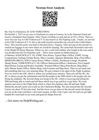 Newton Swot Analysis
My Trip To Charleston, SC (USS YORKTOWN)
On October 1, 2015 on are way to Charleston we stop in Conway, Sc to the National Guard and
receive a backpack from Sargent. After 2 hours of riding we stop and ate at CiCi s Pizza. Then we
were own our way to USS Yorktown (CV 5) also known as The Fighting Lady . Finally, we arrived
at the USS Yorktown (CV 5), this is the tenth aircraft carrierthat was served in the United States
Navy. This aircraft carrier was built in Newport News, Virginia. After arriving on the aircraft we
carried our luggage to are room where we would be sleeping. We came back downstairs and went
to the Medal Of Honor Museum. Where we saw a wall with soldiers who fought in the wars and it
was divided into the five branches such ... Show more content on Helpwriting.net ...
of Marines, HANCOCK (CV 19), USMC Press Room, Typical Ship s Office, USMC LIving
Compartment, Garbage Grinder Room, Ship s Laundry, Japanese Battleship, Ship s Post Office,
MISSOURI (BB 63), WWii Cruiser Room, Officer s Galley, Wardroom Lounge, Wardrobe
/Ready Room, YORKTOWN (CV 10), Officers Staterooms,Officer s Stateroom, Port Catapult
Mach Room, Fusing and Rocket Assembly, Warrant Officers Mess,Print Room, Brig (Ship s
Jail), Marine Sentry Office, Barber Shop, soda Fountain and Ship Store. Then we ate lunch and
did something that was very amazing thing. We got a chance to be apart of the Flight Academy.
First we went to the JOC which is where you located your enemies. Then you call the JIC, the
JIC is where you get the information and tell the people in the SIM which is the people who are
flying the airplanes. My favorite thing was being in the JIC, which is receiving and telling the
SIM and being able to watch and tell them which way to go and how to get there. We went
upstairs and went to the Flight Deck which is where the airplanes take off and land. Right
behind the aircraft carrier you could see the Charleston Bridge. We also learned that the Aircraft
Carrier sits about 70 feet into mud. And the lower you go down in the aircraft carrier the deeper
you are in the water and there s also least oxygen, so that s why it gets very hot and you get light
headed.We went back to are room and grad are things from are
... Get more on HelpWriting.net ...
 