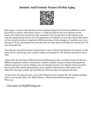 Intrinsic And Extrinsic Factors Of Skin Aging
Skin aging is a process that naturally occurs in human beings from birth and is different in each
person due to intrinsic and extrinsic factors. To find out what has the most influence on the
human skin, both factors need to be fully researched. You can also look at other details to do
with skin aging like the process of it, the appearance of it and how it can be prevented. Both factors
will be covered as both are completely different processes of the skinaging. It would be true to say
that not all 70 year old females have the same skin, as many factors will affect how the skin of a 70
year old could look.
Time and age associated exposure characteristics, such as obesity and duration of exposure, are the
direct factors, and not age itself. Aging in todays environment by The National Research Council
1987.
Aging of the skin has many different factors contributing towards it and those factors fit into two
different categories; extrinsic and intrinsic. Extrinsic includes a group of factors that people can
influence themselves such as smoking, diet, sun damage and skin care. Intrinsic factors are those
that are part of the natural aging process such as genetics and hormones. Skin aging is also
affected by skin type, gender, age and ethnicity which can alter the aging process also.
To slow down the aging process, you can alter things in your everyday life, for example smoking
which is an extrinsic factor. Dr. Milton Moore, a Houston based dermatologist says
When you
... Get more on HelpWriting.net ...
 