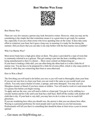 Best Marine Wax Essay
Best Marine Wax
There are very few reasons a person may look forward to winter. However, what you may not be
considering is the simple fact that wintertime means it is a great time to get ready for summer
fun, especially if you are a boat owner who loves spending time on the water. It does take some
effort to winterize your boat, but it goes a long way in ensuring it is ready for fun during the
summer. Did you know that you can take it one step further with the best marine wax available?
Why Use Marine Wax?
Most newer boats have a high gloss shine on them. This gloss is provided by a type of resin that
is commonly referred to as a gelcoat. This gel coating is put into the boat s molding when it is
being manufactured so that it is shinier ... Show more content on Helpwriting.net ...
If your boat is looking a little dull, you can often bring the shine back to it with a little bit of
marine wax. You do have to be prepared for a little bit of extra effort, which is why many prefer to
handle it while they are winterizing their boat or soon afterward.
How to Wax a Boat?
The first thing you will need to do before you wax is you will want to thoroughly clean your boat.
If you are not sure how to clean your boat, you can wash it the same as you would wash your
vehicle. You only need a bucket of water, a sponge, and some detergent. You may also use
fiberglass cleaner or bleach if you have stains or mildew. You will need to work at it and ensure that
it is grease free before you begin waxing.
To apply and use the wax, you will need a cloth or a foam pad. You put it on by rubbing in a
circular motion and let it dry until your boat has a dull haze. Buff off the residue with another soft
cloth that is dry. If your boat is very dull, you may have to do it a time or two to reach full
glossiness.
If you are wondering how often you should wax, the answer is that you can choose how often.
Waxing is a personal preference for most people and it can be done as you feel necessary.
Professionals will tell you that it is something that should be done at least twice a year to ensure
optimal
... Get more on HelpWriting.net ...
 
