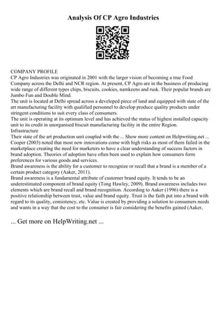Analysis Of CP Agro Industries
COMPANY PROFILE
CP Agro Industries was originated in 2001 with the larger vision of becoming a true Food
Company across the Delhi and NCR region. At present, CP Agro are in the business of producing
wide range of different types chips, biscuits, cookies, namkeens and rusk. Their popular brands are
Jumbo Fun and Double Mind.
The unit is located at Delhi spread across a developed piece of land and equipped with state of the
art manufacturing facility with qualified personnel to develop produce quality products under
stringent conditions to suit every class of consumers.
The unit is operating at its optimum level and has achieved the status of highest installed capacity
unit to its credit in unorganised biscuit manufacturing facility in the entire Region.
Infrastructure
Their state of the art production unit coupled with the ... Show more content on Helpwriting.net ...
Cooper (2003) noted that most new innovations come with high risks as most of them failed in the
marketplace creating the need for marketers to have a clear understanding of success factors in
brand adoption. Theories of adoption have often been used to explain how consumers form
preferences for various goods and services.
Brand awareness is the ability for a customer to recognize or recall that a brand is a member of a
certain product category (Aaker, 2011).
Brand awareness is a fundamental attribute of customer brand equity. It tends to be an
underestimated component of brand equity (Tong Hawley, 2009). Brand awareness includes two
elements which are brand recall and brand recognition. According to Aaker (1996) there is a
positive relationship between trust, value and brand equity. Trust is the faith put into a brand with
regard to its quality, consistency, etc. Value is created by providing a solution to consumers needs
and wants in a way that the cost to the consumer is fair considering the benefits gained (Aaker,
... Get more on HelpWriting.net ...
 