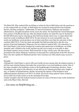 Summary Of The Bitter Pill
The Bitter Pill: Why medical bills are killing us written by Steven Brill delves into the question as
to why medical bills are so high. As Brill begins his research he analyzed bills from hospitals,
doctors, and drug companies. Additionally, he interviewed doctors, Medicare and insurance
administrators, and gathered patient stories across the nation. He found that the United Statesspent
more money on healthcare than any other developed countries, he stated We may be shocked at
the $60 billion price tag for cleaning up after Hurricane Sandy, [however], we spent almost that
much last week on healthcare (Brill 2013). He also noted yet in every measurable way, the
results our healthcare system produces are no better and often worse than the outcomes in those
countries (Brill 2013). From the charts and graphs that Brill provided shows that the sixty
percent of personal bankruptcy filings per year are related to medical bills. Life expectancy in
the United States is the lowest amongst the countries that spend most on healthcare, our infant
mortality rank is fiftieth in the world, and that one pill cost as much as seven pills in other
developed countries such as France. Brill found that in many similar cases, like that ones he
presented in the article, Medicare would have at least paid for a small portion of the bill. However,
those who don t qualify for Medicaid and don t have insurance are often asked to pay excessive
prices.
Strengths
Although the United States is said to offer poor health services among other developed countries, it
still has some internal features that makes the system thrive over most healthcare system. One of
the major strength in the healthcare system is the breakthrough of technology advances. Some
technologies may improve the efficiency of care delivery by reducing procedure time, length of
stay, or number of hospitalizations, thereby increasing the capacity of the hospital to treat
additional patients (Sorenson et al 2013). In which, also favors many patients whom wished to
receive their test results sooner or on the estimated arrival date.
Another strength is that the medical research systems are some of the best in the world. Institutions
such as the Mayo Clinic, Harvard
... Get more on HelpWriting.net ...
 