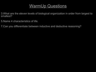 A View of Life
                         WarmUp Questions
3.What are the eleven levels of biological organization in order from largest to
smallest?
5.Name 4 characteristics of life.
7.Can you differentiate between inductive and deductive reasoning?
 