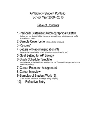 AP Biology Student Portfolio
                 School Year 2009 - 2010

                           Table of Contents

1)Personal Statement/Autobiographical Sketch
  (include why you decided to take this course, along with your autobiographical profile
  along with color photo)
2)Sample Cover Letter (for a potential employer)
3)Resume'
4)Letters of Recommendation (3)
  (these can be from a teacher, coach, church or community leader, etc.)
5)Goal Setting for AP Biology
6)Study Schedule Template
  (can be located on the Blackboard website under the “Documents” tab; print and include
  here in the portfolio).
7)Career Research Assignment
8)Career Interview
9)Samples of Student Work (5)
  (* This includes a minimum of three (3) writing samples)
10)       Reflective Entry
 