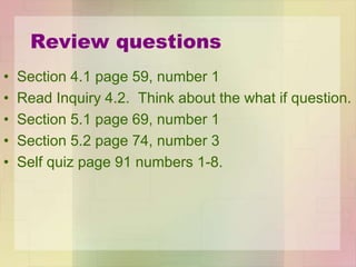 Review questions
• Section 4.1 page 59, number 1
• Read Inquiry 4.2. Think about the what if question.
• Section 5.1 page 69, number 1
• Section 5.2 page 74, number 3
• Self quiz page 91 numbers 1-8.
 